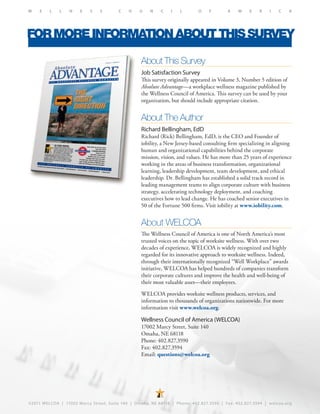 ©2011 WELCOA | 17002 Marcy Street, Suite 140 | Omaha, NE 68118 | Phone: 402.827.3590 | Fax: 402.827.3594 | welcoa.org
W E L L N E S S C O U N C I L O F A M E R I C A
FORMOREINFORMATIONABOUTTHISSURVEY
About This Survey
Job Satisfaction Survey
This survey originally appeared in Volume 3, Number 5 edition of
Absolute Advantage—a workplace wellness magazine published by
the Wellness Council of America. This survey can be used by your
organization, but should include appropriate citation.
About The Author
Richard Bellingham, EdD
Richard (Rick) Bellingham, EdD, is the CEO and Founder of
iobility, a New Jersey-based consulting firm specializing in aligning
human and organizational capabilities behind the corporate
mission, vision, and values. He has more than 25 years of experience
working in the areas of business transformation, organizational
learning, leadership development, team development, and ethical
leadership. Dr. Bellingham has established a solid track record in
leading management teams to align corporate culture with business
strategy, accelerating technology deployment, and coaching
executives how to lead change. He has coached senior executives in
50 of the Fortune 500 firms. Visit iobility at www.iobility.com.
About WELCOA
The Wellness Council of America is one of North America’s most
trusted voices on the topic of worksite wellness. With over two
decades of experience, WELCOA is widely recognized and highly
regarded for its innovative approach to worksite wellness. Indeed,
through their internationally recognized “Well Workplace” awards
initiative, WELCOA has helped hundreds of companies transform
their corporate cultures and improve the health and well-being of
their most valuable asset—their employees.
WELCOA provides worksite wellness products, services, and
information to thousands of organizations nationwide. For more
information visit www.welcoa.org.
Wellness Council of America (WELCOA)
17002 Marcy Street, Suite 140
Omaha, NE 68118
Phone: 402.827.3590
Fax: 402.827.3594
Email: questions@welcoa.org
 