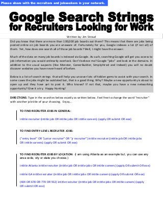 Please share with the recruiters and jobseekers in your network.

Written by: Jim Stroud
Did you know that there are more than 100,000 job boards out there? This means that there are jobs being
posted online on job boards you are unaware of. Fortunately for you, Google indexes a lot (if not all) of
them. Yet, how does one search all of those job boards? Well, I might have the answer.
Much of the data on many job boards is indexed via Google. As such, searching Google will get you access to
job information you would ordinarily overlook. Don’t believe me? Google “jobs” and look at the domains. In
addition to the usual suspects (like Monster, CareerBuilder, SimplyHired and Indeed) you will no doubt
discover websites you have never heard of before.
Below is a list of search strings that will help you uncover lots of hidden gems to assist with your search. In
some cases the jobs might be outdated but, that is a good thing. Why? Maybe a new opportunity is about to
open up and they have yet to post it. Who knows? If not that, maybe you have a new networking
opportunity? Give it a try. Happy Hunting!
DIRECTIONS: Type in the searches below exactly as written below. Feel free to change the word “recruiter”
with another job title of your choosing. Enjoy...
TO FIND RECRUITER JOBS IN GENERAL:
intitle:recruiter (intitle:job OR intitle:jobs OR intitle:careers) (apply OR submit OR eoe)

TO FIND ENTRY-LEVEL RECRUITER JOBS:
(“entry level” OR “junior recruiter” OR “jr recruiter”) intitle:recruiter (intitle:job OR intitle:jobs
OR intitle:careers) (apply OR submit OR eoe)

TO FIND RECRUITER JOBS BY LOCATION: (I am using Atlanta as an example but, you can use any
area code, city or state you choose.)

intitle:Atlanta intitle:recruiter (intitle:job OR intitle:jobs OR intitle:careers) (apply OR submit OR eoe)
intitle:GA intitle:recruiter (intitle:job OR intitle:jobs OR intitle:careers) (apply OR submit OR eoe)
(404 OR 678 OR 770 OR 912) intitle:recruiter (intitle:job OR intitle:jobs OR intitle:careers) (apply
OR submit OR eoe)

 