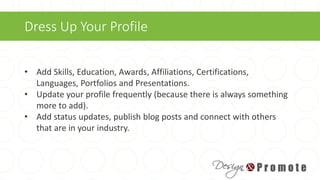 Dress Up Your Profile
• Add Skills, Education, Awards, Affiliations, Certifications,
Languages, Portfolios and Presentations.
• Update your profile frequently (because there is always something
more to add).
• Add status updates, publish blog posts and connect with others
that are in your industry.
 