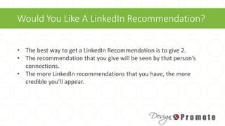 Would You Like A LinkedIn Recommendation?
• The best way to get a LinkedIn Recommendation is to give 2.
• The recommendation that you give will be seen by that person’s
connections.
• The more LinkedIn recommendations that you have, the more
credible you’ll appear.
 