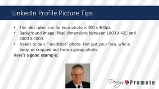 LinkedIn Profile Picture Tips
• The ideal pixel size for your photo is 400 x 400px.
• Background image: Pixel dimensions between 1000 X 425 and
4000 X 4000.
• Needs to be a “headshot” photo. Not just your face, whole
body, or cropped out from a group photo.
Here’s a good example:
 