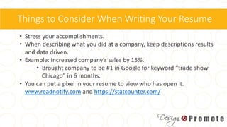 Things to Consider When Writing Your Resume
• Stress your accomplishments.
• When describing what you did at a company, keep descriptions results
and data driven.
• Example: Increased company’s sales by 15%.
• Brought company to be #1 in Google for keyword “trade show
Chicago” in 6 months.
• You can put a pixel in your resume to view who has open it.
www.readnotify.com and https://statcounter.com/
 