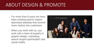 o For more than 8 years we have
been creating search engine
optimized websites that convert
more visitors into customers.
o When you work with us, you
work with a team of experts in
graphic design, marketing,
search engine optimization and
social media.
ABOUT DESIGN & PROMOTE
 
