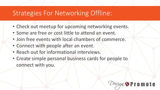 Strategies For Networking Offline:
• Check out meetup for upcoming networking events.
• Some are free or cost little to attend an event.
• Join free events with local chambers of commerce.
• Connect with people after an event.
• Reach out for informational interviews.
• Create simple personal business cards for people to
connect with you.
 