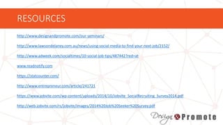 RESOURCES
http://www.designandpromote.com/our-seminars/
http://www.lawsondelaney.com.au/news/using-social-media-to-find-your-next-job/2152/
http://www.adweek.com/socialtimes/10-social-job-tips/487442?red=at
www.readnotify.com
https://statcounter.com/
http://www.entrepreneur.com/article/241721
https://www.jobvite.com/wp-content/uploads/2014/10/Jobvite_SocialRecruiting_Survey2014.pdf
http://web.jobvite.com/rs/jobvite/images/2014%20Job%20Seeker%20Survey.pdf
 