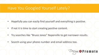 Have You Googled Yourself Lately?
• Hopefully you can easily find yourself and everything is positive.
• If not it is time to start creating positive content.
• Try searches like “Bruce Jones” Naperville to get narrower results.
• Search using your phone number and email address too.
 
