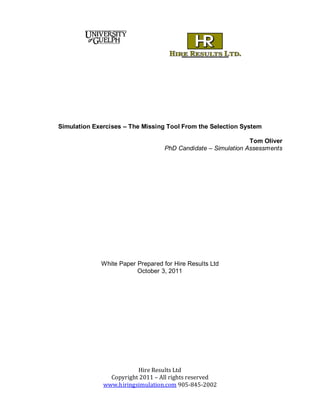 Simulation Exercises – The Missing Tool From the Selection System 
Hire Results Ltd 
Copyright 2011 – All rights reserved 
www.hiringsimulation.com 905-845-2002 
Tom Oliver 
PhD Candidate – Simulation Assessments 
White Paper Prepared for Hire Results Ltd 
October 3, 2011 
 