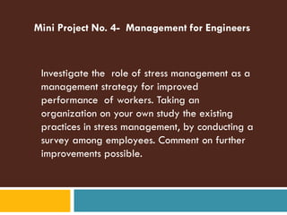 Mini Project No. 4- Management for Engineers



 Investigate the role of stress management as a
 management strategy for improved
 performance of workers. Taking an
 organization on your own study the existing
 practices in stress management, by conducting a
 survey among employees. Comment on further
 improvements possible.
 