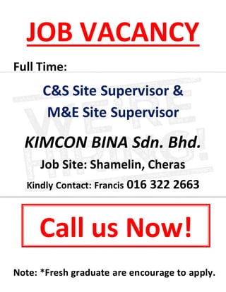 JOB VACANCY
Full Time:
C&S Site Supervisor &
M&E Site Supervisor
KIMCON BINA Sdn. Bhd.
Job Site: Shamelin, Cheras
Kindly Contact: Francis 016 322 2663
Note: *Fresh graduate are encourage to apply.
Call us Now!
 