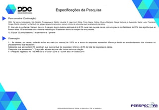 PESQUISA REGISTRADA NO TRE/AM - Nº 00001/2014 E TSE - Nº 00060/2014
Especificações da Pesquisa
I - As tabelas, por vezes, poderão fechar em mais (ou menos) de 100% ou a soma de respostas apresentar diferença devido ao arredondamento dos números no
processamento dos resultados.
Categorias que apresentam 0% significam que o percentual de respostas é inferior a 0,5% do total de respostas da tabela.
Categorias que apresentam “-” (traço) são aquelas em que não houve nenhuma citação.
II – Pesquisa registrada no TRE/AM sob o nº 00001/2014.e TSE/BR sob o nº 00060/2014.
Observação
OBS: Os bairros Adrianópolis, São Geraldo, Puraquequara, Distrito Industrial II, Lago Azul, Glória, Ponta Negra, Colônia Oliveira Machado, Nossa Senhora de Aparecida, Santa Luzia, Presidente
Vargas, Distrito Industrial I e Vila Buriti não atingem proporcionalmente o número mínimo de entrevistas para levantamento de dados.
F) Intervalo de confiança / Margem de erro: A margem de erro máxima estimada é de 2,5%, para mais ou para menos, com um grau de confiabilidade de 95%. Isso significa que se
fossem feitas 100 entrevistas com a mesma metodologia, 95 estariam dentro da margem de erro prevista.
G) Equipe: 20 pesquisadores, 2 supervisores e 1 gerente.
Plano amostral (Continuação)
 