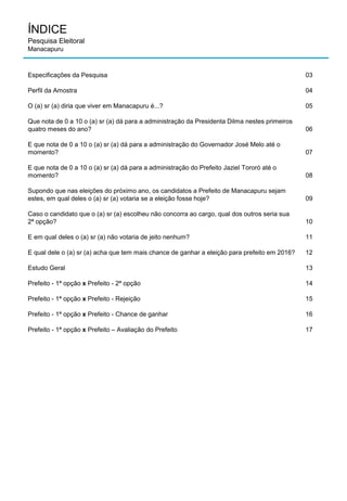 ÍNDICE
Pesquisa Eleitoral
Manacapuru
Especificações da Pesquisa 03
Perfil da Amostra 04
O (a) sr (a) diria que viver em Manacapuru é...? 05
Que nota de 0 a 10 o (a) sr (a) dá para a administração da Presidenta Dilma nestes primeiros
quatro meses do ano? 06
E que nota de 0 a 10 o (a) sr (a) dá para a administração do Governador José Melo até o
momento? 07
E que nota de 0 a 10 o (a) sr (a) dá para a administração do Prefeito Jaziel Tororó até o
momento? 08
Supondo que nas eleições do próximo ano, os candidatos a Prefeito de Manacapuru sejam
estes, em qual deles o (a) sr (a) votaria se a eleição fosse hoje? 09
Caso o candidato que o (a) sr (a) escolheu não concorra ao cargo, qual dos outros seria sua
2ª opção? 10
E em qual deles o (a) sr (a) não votaria de jeito nenhum? 11
E qual dele o (a) sr (a) acha que tem mais chance de ganhar a eleição para prefeito em 2016? 12
Estudo Geral 13
Prefeito - 1ª opção x Prefeito - 2ª opção 14
Prefeito - 1ª opção x Prefeito - Rejeição 15
Prefeito - 1ª opção x Prefeito - Chance de ganhar 16
Prefeito - 1ª opção x Prefeito – Avaliação do Prefeito 17
 