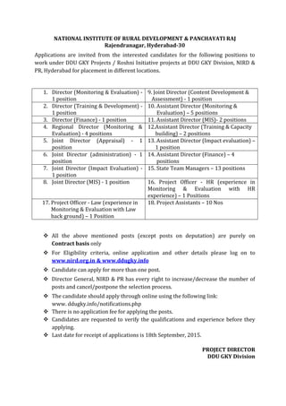 NATIONAL INSTITUTE OF RURAL DEVELOPMENT & PANCHAYATI RAJ
Rajendranagar, Hyderabad-30
Applications are invited from the interested candidates for the following positions to
work under DDU GKY Projects / Roshni Initiative projects at DDU GKY Division, NIRD &
PR, Hyderabad for placement in different locations.
1. Director (Monitoring & Evaluation) -
1 position
9. Joint Director (Content Development &
Assessment) - 1 position
2. Director (Training & Development) -
1 position
10. Assistant Director (Monitoring &
Evaluation) – 5 positions
3. Director (Finance) - 1 position 11. Assistant Director (MIS)- 2 positions
4. Regional Director (Monitoring &
Evaluation) - 4 positions
12.Assistant Director (Training & Capacity
building) – 2 positions
5. Joint Director (Appraisal) - 1
position
13. Assistant Director (Impact evaluation) –
1 position
6. Joint Director (administration) - 1
position
14. Assistant Director (Finance) – 4
positions
7. Joint Director (Impact Evaluation) -
1 position
15. State Team Managers – 13 positions
8. Joint Director (MIS) - 1 position 16. Project Officer - HR (experience in
Monitoring & Evaluation with HR
experience) – 1 Positions
17. Project Officer - Law (experience in
Monitoring & Evaluation with Law
back ground) – 1 Position
18. Project Assistants – 10 Nos
 All the above mentioned posts (except posts on deputation) are purely on
Contract basis only
 For Eligibility criteria, online application and other details please log on to
www.nird.org.in & www.ddugky.info
 Candidate can apply for more than one post.
 Director General, NIRD & PR has every right to increase/decrease the number of
posts and cancel/postpone the selection process.
 The candidate should apply through online using the following link:
www. ddugky.info/notifications.php
 There is no application fee for applying the posts.
 Candidates are requested to verify the qualifications and experience before they
applying.
 Last date for receipt of applications is 18th September, 2015.
PROJECT DIRECTOR
DDU GKY Division
 
