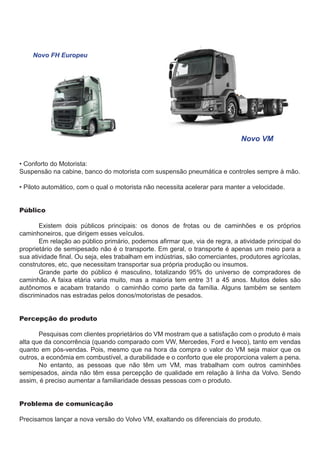 Novo FH Europeu

	

		

Novo VM

• Conforto do Motorista:
Suspensão na cabine, banco do motorista com suspensão pneumática e controles sempre à mão.
• Piloto automático, com o qual o motorista não necessita acelerar para manter a velocidade.
Público
	
Existem dois públicos principais: os donos de frotas ou de caminhões e os próprios
caminhoneiros, que dirigem esses veículos.
	
Em relação ao público primário, podemos afirmar que, via de regra, a atividade principal do
proprietário de semipesado não é o transporte. Em geral, o transporte é apenas um meio para a
sua atividade final. Ou seja, eles trabalham em indústrias, são comerciantes, produtores agrícolas,
construtores, etc, que necessitam transportar sua própria produção ou insumos.
	
Grande parte do público é masculino, totalizando 95% do universo de compradores de
caminhão. A faixa etária varia muito, mas a maioria tem entre 31 a 45 anos. Muitos deles são
autônomos e acabam tratando o caminhão como parte da família. Alguns também se sentem
discriminados nas estradas pelos donos/motoristas de pesados.
Percepção do produto
	
Pesquisas com clientes proprietários do VM mostram que a satisfação com o produto é mais
alta que da concorrência (quando comparado com VW, Mercedes, Ford e Iveco), tanto em vendas
quanto em pós-vendas. Pois, mesmo que na hora da compra o valor do VM seja maior que os
outros, a econômia em combustível, a durabilidade e o conforto que ele proporciona valem a pena.
	
No entanto, as pessoas que não têm um VM, mas trabalham com outros caminhões
semipesados, ainda não têm essa percepção de qualidade em relação à linha da Volvo. Sendo
assim, é preciso aumentar a familiaridade dessas pessoas com o produto.
Problema de comunicação
Precisamos lançar a nova versão do Volvo VM, exaltando os diferenciais do produto.

 