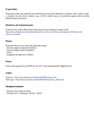 O que falar
Precisamos falar dos atributos do caminhão de uma forma diferente e atrativa. Vale “soltar a mão”
e mostrar, de uma forma criativa, que o VM é melhor que a concorrência pelos itens de série
diferenciados que possui.
Histórico de Comunicação
A Volvo já fez muitos filmes para internet que foram destaque, segue o link:
http://www.adnews.com.br/publicidade/como-a-volvo-caminhoes-conseguiu-30-milhoes-deviews-no-youtube
Peças
Pode ser feita uma ou mais das seguintes peças:
- Anúncio página simples (21x28cm)
- Anúncio página dupla (42x28cm)
- Filme
- Sugestão de ação (on e offline)
Prazo
Envie suas peças até as 23h59 do dia 10/11 para pontopasta2013@gmail.com
Logos
Volvo.ai > http://www.4shared.com/file/wXbCfRB1/volvo.html
Volvo.eps > http://www.4shared.com/file/XM3hTKwp/volvo_2006.html
Obrigatoriedades
- Assinar com a logo da Volvo
- Formato JPG - resolução 150 dpi - CMYK

 