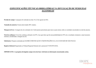ESPECIFICAÇÕES TÉCNICAS OBRIGATÓRIAS NA DIVULGAÇÃO DE PESQUISAS
ELEITORAIS
Período de campo: A pesquisa foi realizada nos dias 19 a 22 de agosto de 2016.
Tamanho da amostra: Foram entrevistados 805 votantes.
Margem de Erro: A margem de erro estimada é de 3 (três) pontos percentuais para mais ou para menos sobre os resultados encontrados no total da amostra.
Nível de confiança: O nível de confiança utilizado é de 95%. Isso quer dizer que há uma probabilidade de 95% de os resultados retratarem o atual momento
eleitoral, considerando a margem de erro.
Solicitantes: Pesquisa contratada por GLOBO COMUNICAÇÃO E PARTICIPAÇÕES S/A e S/A O ESTADO DE SÃO PAULO.
Registro Eleitoral: Registrada no Tribunal Regional Eleitoral sob o protocolo Nº SP-07072/2016.
IMPORTANTE: As pesquisas divulgadas sempre deverão fazer referência às informações mencionadas acima.
 