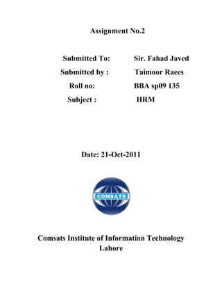 Assignment No.2


       Submitted To:        Sir. Fahad Javed
      Submitted by :        Taimoor Raees
         Roll no:           BBA sp09 135
        Subject :           HRM




            Date: 21-Oct-2011




Comsats Institute of Information Technology
                   Lahore
 