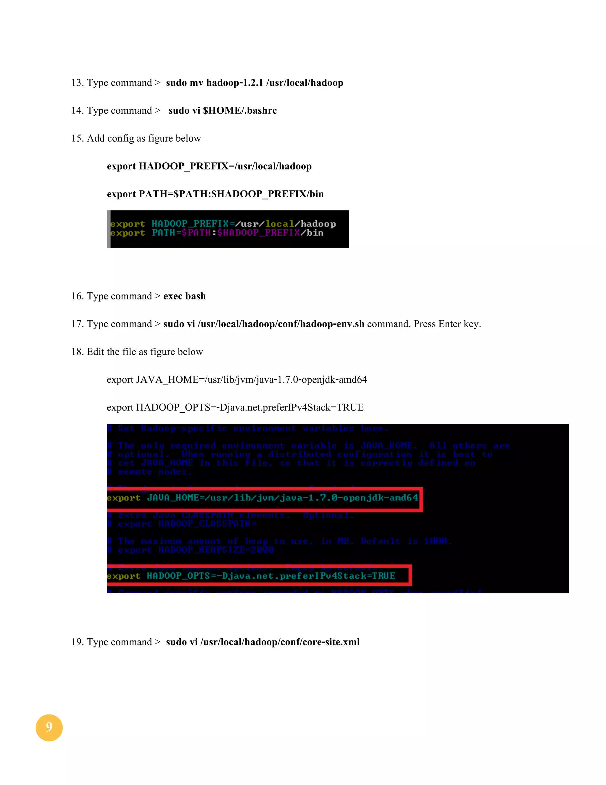 99
13. Type command > sudo mv hadoop-1.2.1 /usr/local/hadoop
14. Type command > sudo vi $HOME/.bashrc
15. Add config as figure below
export HADOOP_PREFIX=/usr/local/hadoop
export PATH=$PATH:$HADOOP_PREFIX/bin
16. Type command > exec bash
17. Type command > sudo vi /usr/local/hadoop/conf/hadoop-env.sh command. Press Enter key.
18. Edit the file as figure below
export JAVA_HOME=/usr/lib/jvm/java-1.7.0-openjdk-amd64
export HADOOP_OPTS=-Djava.net.preferIPv4Stack=TRUE
19. Type command > sudo vi /usr/local/hadoop/conf/core-site.xml
 