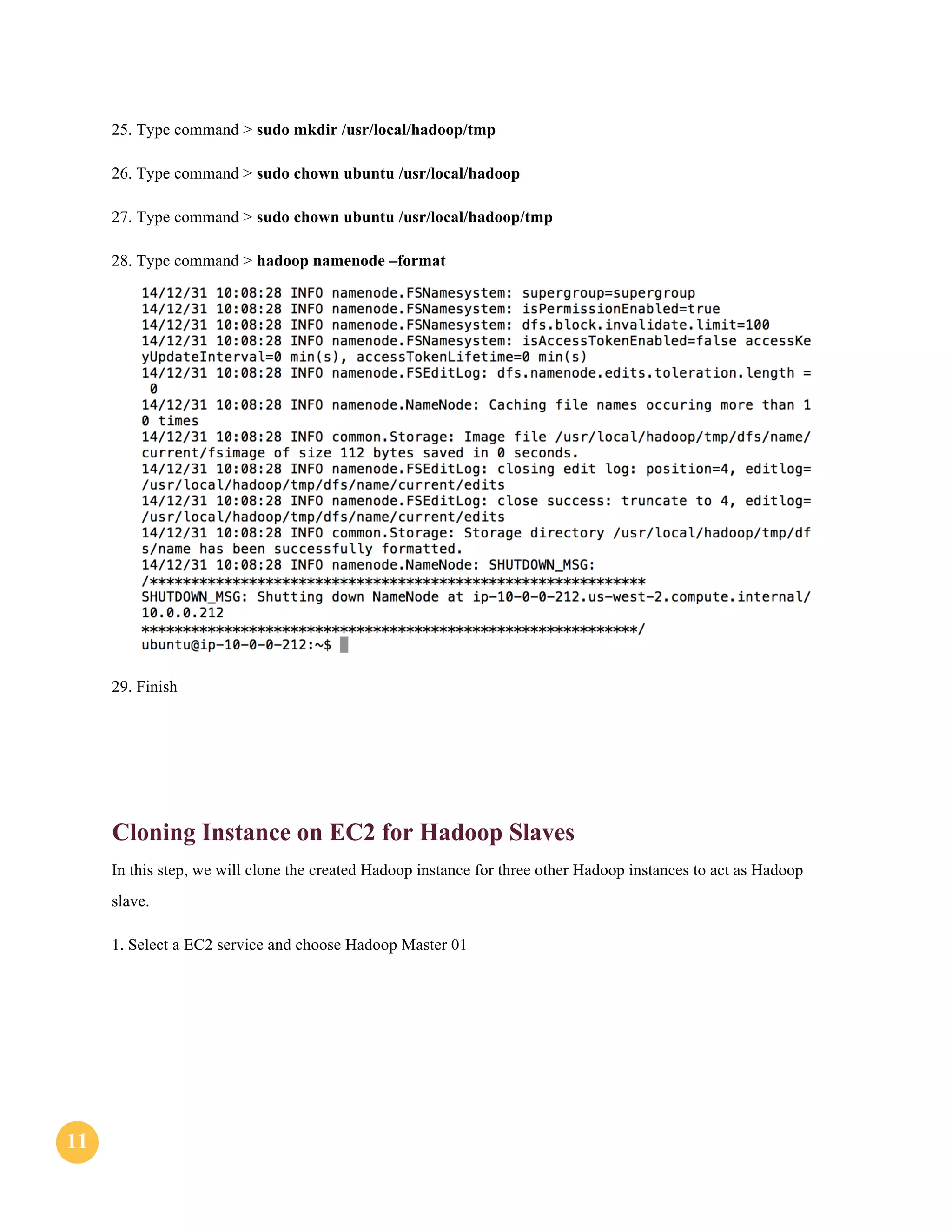 1111
25. Type command > sudo mkdir /usr/local/hadoop/tmp
26. Type command > sudo chown ubuntu /usr/local/hadoop
27. Type command > sudo chown ubuntu /usr/local/hadoop/tmp
28. Type command > hadoop namenode –format
29. Finish
Cloning Instance on EC2 for Hadoop Slaves
In this step, we will clone the created Hadoop instance for three other Hadoop instances to act as Hadoop
slave.
1. Select a EC2 service and choose Hadoop Master 01
 