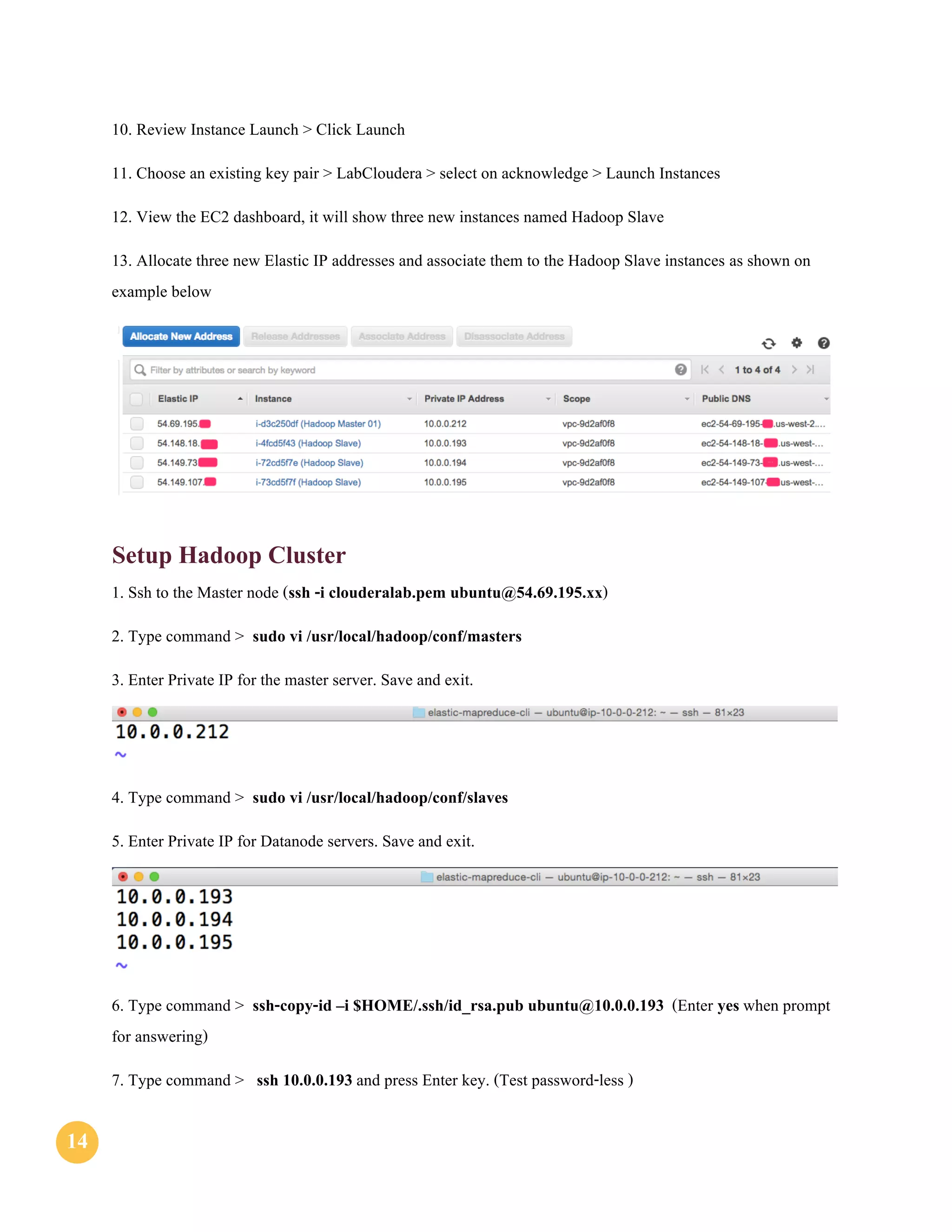 1414
10. Review Instance Launch > Click Launch
11. Choose an existing key pair > LabCloudera > select on acknowledge > Launch Instances
12. View the EC2 dashboard, it will show three new instances named Hadoop Slave
13. Allocate three new Elastic IP addresses and associate them to the Hadoop Slave instances as shown on
example below
Setup Hadoop Cluster
1. Ssh to the Master node (ssh -i clouderalab.pem ubuntu@54.69.195.xx)
2. Type command > sudo vi /usr/local/hadoop/conf/masters
3. Enter Private IP for the master server. Save and exit.
4. Type command > sudo vi /usr/local/hadoop/conf/slaves
5. Enter Private IP for Datanode servers. Save and exit.
6. Type command > ssh-copy-id –i $HOME/.ssh/id_rsa.pub ubuntu@10.0.0.193 (Enter yes when prompt
for answering)
7. Type command > ssh 10.0.0.193 and press Enter key. (Test password-less )
 