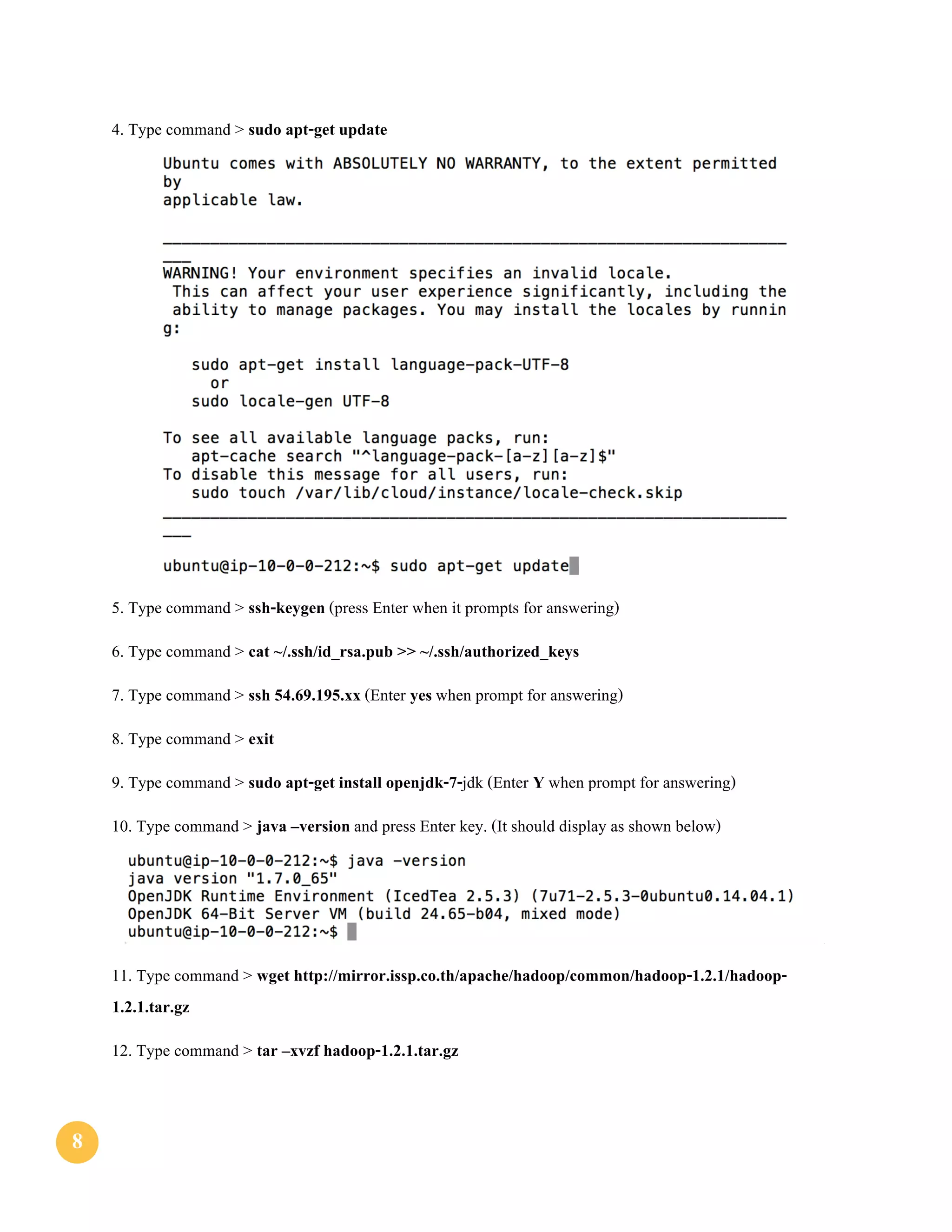 88
4. Type command > sudo apt-get update
5. Type command > ssh-keygen (press Enter when it prompts for answering)
6. Type command > cat ~/.ssh/id_rsa.pub >> ~/.ssh/authorized_keys
7. Type command > ssh 54.69.195.xx (Enter yes when prompt for answering)
8. Type command > exit
9. Type command > sudo apt-get install openjdk-7-jdk (Enter Y when prompt for answering)
10. Type command > java –version and press Enter key. (It should display as shown below)
11. Type command > wget http://mirror.issp.co.th/apache/hadoop/common/hadoop-1.2.1/hadoop-
1.2.1.tar.gz
12. Type command > tar –xvzf hadoop-1.2.1.tar.gz
 