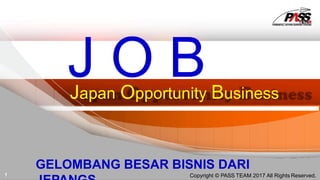 Japan Opportunity Business
J O B
GELOMBANG BESAR BISNIS DARI
1 Copyright © PASS TEAM 2017 All Rights Reserved.
 