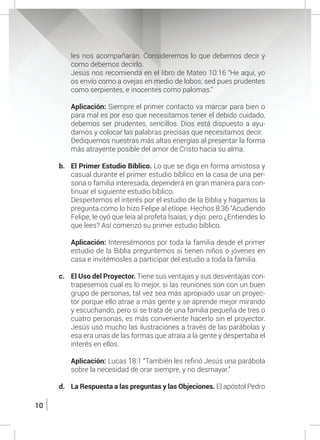 10
les nos acompañarán. Consideremos lo que debemos decir y
como debemos decirlo.
	 Jesús nos recomienda en el libro de Mateo 10:16 “He aquí, yo
os envío como a ovejas en medio de lobos; sed pues prudentes
como serpientes, e inocentes como palomas.”
	 Aplicación: Siempre el primer contacto va marcar para bien o
para mal es por eso que necesitamos tener el debido cuidado,
debemos ser prudentes, sencillos. Dios está dispuesto a ayu-
darnos y colocar las palabras precisas que necesitamos decir.
	 Dediquemos nuestras más altas energías al presentar la forma
más atrayente posible del amor de Cristo hacia su alma.
b.	 El Primer Estudio Bíblico. Lo que se diga en forma amistosa y
casual durante el primer estudio bíblico en la casa de una per-
sona o familia interesada, dependerá en gran manera para con-
tinuar el siguiente estudio bíblico.
	 Despertemos el interés por el estudio de la Biblia y hagamos la
pregunta como lo hizo Felipe al etíope. Hechos 8:36 “Acudiendo
Felipe, le oyó que leía al profeta Isaías, y dijo: pero ¿Entiendes lo
que lees? Así comenzó su primer estudio bíblico.
	 Aplicación: Interesémonos por toda la familia desde el primer
estudio de la Biblia preguntemos si tienen niños o jóvenes en
casa e invitémosles a participar del estudio a toda la familia.
c.	 El Uso del Proyector. Tiene sus ventajas y sus desventajas con-
trapesemos cual es lo mejor, si las reuniones son con un buen
grupo de personas, tal vez sea más apropiado usar un proyec-
tor porque ello atrae a más gente y se aprende mejor mirando
y escuchando, pero si se trata de una familia pequeña de tres o
cuatro personas, es más conveniente hacerlo sin el proyector.
Jesús usó mucho las ilustraciones a través de las parábolas y
esa era unas de las formas que atraía a la gente y despertaba el
interés en ellos.
	
	 Aplicación: Lucas 18:1 “También les refirió Jesús una parábola
sobre la necesidad de orar siempre, y no desmayar.”
d.	 La Respuesta a las preguntas y las Objeciones. El apóstol Pedro
 