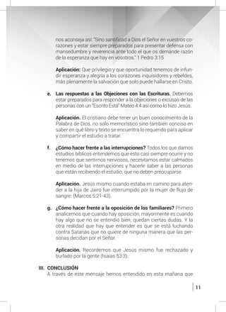 11
nos aconseja así: “Sino santificad a Dios el Señor en vuestros co-
razones y estar siempre preparados para presentar defensa con
mansedumbre y reverencia ante todo el que os demande razón
de la esperanza que hay en vosotros.” 1 Pedro 3:15
	 Aplicación: Que privilegio y que oportunidad tenemos de infun-
dir esperanza y alegría a los corazones inquisidores y rebeldes,
más plenamente la salvación que solo puede hallarse en Cristo.
e.	 Las respuestas a las Objeciones con las Escrituras. Debemos
estar preparados para responder a la objeciones o excusas de las
personas con un “Escrito Está” Mateo 4:4 así como lo hizo Jesús.
	 Aplicación. El cristiano debe tener un buen conocimiento de la
Palabra de Dios, no solo memorístico sino también conciso en
saber en qué libro y texto se encuentra lo requerido para aplicar
y compartir el estudio a tratar.
f.	 ¿Cómo hacer frente a las interrupciones? Todos los que damos
estudios bíblicos entendemos que esto casi siempre ocurre y no
tenemos que sentirnos nerviosos, necesitamos estar calmados
en medio de las interrupciones y hacerle saber a las personas
que están recibiendo el estudio, que no deben preocuparse.
	
	 Aplicación. Jesús mismo cuando estaba en camino para aten-
der a la hija de Jairo fue interrumpido por la mujer de flujo de
sangre. (Marcos 5:21-43).
g.	 ¿Cómo hacer frente a la oposición de los familiares? Primero
analicemos que cuando hay oposición, mayormente es cuando
hay algo que no se entendió bien, quedan ciertas dudas. Y la
otra realidad que hay que entender es que se está luchando
contra Satanás que no quiere de ninguna manera que las per-
sonas decidan por el Señor.
	 Aplicación. Recordemos que Jesús mismo fue rechazado y
burlado por la gente (Isaías 53:3).
III.	CONCLUSIÓN
	 A través de este mensaje hemos entendido en esta mañana que
 