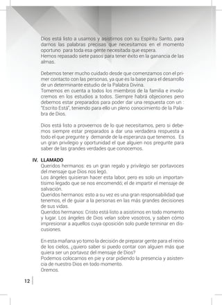 12
Dios está listo a usarnos y asistirnos con su Espíritu Santo, para
darnos las palabras precisas que necesitamos en el momento
oportuno para toda esa gente necesitada que espera.
	 Hemos repasado siete pasos para tener éxito en la ganancia de las
almas.
	
	 Debemos tener mucho cuidado desde que comenzamos con el pri-
mer contacto con las personas, ya que es la base para el desarrollo
de un determinante estudio de la Palabra Divina.
	 Tomemos en cuenta a todos los miembros de la familia e involu-
cremos en los estudios a todos. Siempre habrá objeciones pero
debemos estar preparados para poder dar una respuesta con un :
“Escrito Está”, teniendo para ello un pleno conocimiento de la Pala-
bra de Dios.
	 Dios está listo a proveernos de lo que necesitamos, pero si debe-
mos siempre estar preparados a dar una verdadera respuesta a
todo el que pregunte y demande de la esperanza que tenemos. Es
un gran privilegio y oportunidad el que alguien nos pregunte para
saber de las grandes verdades que conocemos.
IV.	LLAMADO
	 Queridos hermanos: es un gran regalo y privilegio ser portavoces
del mensaje que Dios nos legó.
	 Los ángeles quisieran hacer esta labor, pero es solo un importan-
tísimo legado que se nos encomendó; el de impartir el mensaje de
salvación.
	 Queridos hermanos: esto a su vez es una gran responsabilidad que
tenemos, el de guiar a la personas en las más grandes decisiones
de sus vidas.
	 Queridos hermanos: Cristo está listo a asistirnos en todo momento
y lugar. Los ángeles de Dios velan sobre vosotros, y saben cómo
impresionar a aquellos cuya oposición solo puede terminar en dis-
cusiones.
	 En esta mañana yo tomo la decisión de preparar gente para el reino
de los cielos, ¿quiero saber si puedo contar con alguien más que
quiera ser un portavoz del mensaje de Dios?
	 Podemos colocarnos en pie y orar pidiendo la presencia y asisten-
cia de nuestro Dios en todo momento.
	Oremos.
 