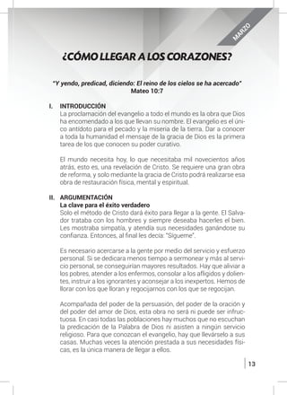13
“Y yendo, predicad, diciendo: El reino de los cielos se ha acercado”
Mateo 10:7
I.	INTRODUCCIÓN
	 La proclamación del evangelio a todo el mundo es la obra que Dios
ha encomendado a los que llevan su nombre. El evangelio es el úni-
co antídoto para el pecado y la miseria de la tierra. Dar a conocer
a toda la humanidad el mensaje de la gracia de Dios es la primera
tarea de los que conocen su poder curativo.
	 El mundo necesita hoy, lo que necesitaba mil novecientos años
atrás, esto es, una revelación de Cristo. Se requiere una gran obra
de reforma, y solo mediante la gracia de Cristo podrá realizarse esa
obra de restauración física, mental y espiritual.
II. 	 ARGUMENTACIÓN
	 La clave para el éxito verdadero
	 Solo el método de Cristo dará éxito para llegar a la gente. El Salva-
dor trataba con los hombres y siempre deseaba hacerles el bien.
Les mostraba simpatía, y atendía sus necesidades ganándose su
confianza. Entonces, al final les decía: “Sígueme”.
	
	 Es necesario acercarse a la gente por medio del servicio y esfuerzo
personal. Si se dedicara menos tiempo a sermonear y más al servi-
cio personal, se conseguirían mayores resultados. Hay que aliviar a
los pobres, atender a los enfermos, consolar a los afligidos y dolien-
tes, instruir a los ignorantes y aconsejar a los inexpertos. Hemos de
llorar con los que lloran y regocijarnos con los que se regocijan.
	
	 Acompañada del poder de la persuasión, del poder de la oración y
del poder del amor de Dios, esta obra no será ni puede ser infruc-
tuosa. En casi todas las poblaciones hay muchos que no escuchan
la predicación de la Palabra de Dios ni asisten a ningún servicio
religioso. Para que conozcan el evangelio, hay que llevárselo a sus
casas. Muchas veces la atención prestada a sus necesidades físi-
cas, es la única manera de llegar a ellos.
¿CÓMO LLEGAR A LOS CORAZONES?
M
ARZO
 