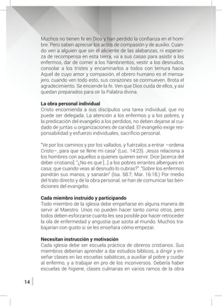 14
	 Muchos no tienen fe en Dios y han perdido la confianza en el hom-
bre. Pero saben apreciar los actos de compasión y de auxilio. Cuan-
do ven a alguien que sin el aliciente de las alabanzas, ni esperan-
za de recompensa en esta tierra, va a sus casas para asistir a los
enfermos, dar de comer a los hambrientos, vestir a los desnudos,
consolar a los tristes y encaminarlos a todos con ternura hacia
Aquel de cuyo amor y compasión, el obrero humano es el mensa-
jero, cuando ven todo esto, sus corazones se conmueven. Brota el
agradecimiento. Se enciende la fe. Ven que Dios cuida de ellos, y así
quedan preparados para oír la Palabra divina.
	 La obra personal individual
	 Cristo encomienda a sus discípulos una tarea individual, que no
puede ser delegada. La atención a los enfermos y a los pobres, y
la predicación del evangelio a los perdidos, no deben dejarse al cui-
dado de juntas u organizaciones de caridad. El evangelio exige res-
ponsabilidad y esfuerzo individuales, sacrificio personal.
	 “Ve por los caminos y por los vallados, y fuérzalos a entrar –ordena
Cristo–, para que se llene mi casa” (Luc. 14:23). Jesús relaciona a
los hombres con aquellos a quienes quieren servir. Dice [acerca del
deber cristiano]: “¿No es que […] a los pobres errantes albergues en
casa; que cuando veas al desnudo lo cubras?” .“Sobre los enfermos
pondrán sus manos, y sanarán” (Isa. 58:7; Mar. 16:18.) Por medio
del trato directo y de la obra personal, se han de comunicar las ben-
diciones del evangelio.
	 Cada miembro instruido y participando
	 Todo miembro de la iglesia debe empeñarse en alguna manera de
servir al Maestro. Unos no pueden hacer tanto como otros, pero
todos deben esforzarse cuanto les sea posible por hacer retroceder
la ola de enfermedad y angustia que azota al mundo. Muchos tra-
bajarían con gusto si se les enseñara cómo empezar.
	 Necesitan instrucción y motivación
	 Cada iglesia debe ser escuela práctica de obreros cristianos. Sus
miembros deberían aprender a dar estudios bíblicos, a dirigir y en-
señar clases en las escuelas sabáticas, a auxiliar al pobre y cuidar
al enfermo, y a trabajar en pro de los inconversos. Debería haber
escuelas de higiene, clases culinarias en varios ramos de la obra
 
