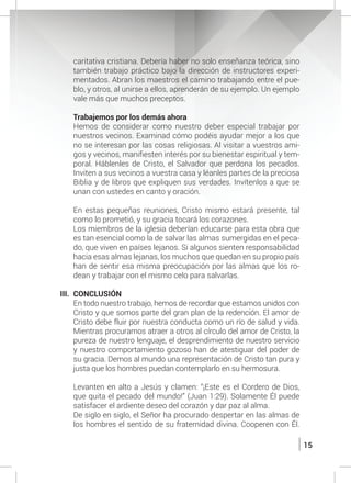 15
caritativa cristiana. Debería haber no solo enseñanza teórica, sino
también trabajo práctico bajo la dirección de instructores experi-
mentados. Abran los maestros el camino trabajando entre el pue-
blo, y otros, al unirse a ellos, aprenderán de su ejemplo. Un ejemplo
vale más que muchos preceptos.
	 Trabajemos por los demás ahora
	 Hemos de considerar como nuestro deber especial trabajar por
nuestros vecinos. Examinad cómo podéis ayudar mejor a los que
no se interesan por las cosas religiosas. Al visitar a vuestros ami-
gos y vecinos, manifiesten interés por su bienestar espiritual y tem-
poral. Háblenles de Cristo, el Salvador que perdona los pecados.
Inviten a sus vecinos a vuestra casa y léanles partes de la preciosa
Biblia y de libros que expliquen sus verdades. Invítenlos a que se
unan con ustedes en canto y oración.
	 En estas pequeñas reuniones, Cristo mismo estará presente, tal
como lo prometió, y su gracia tocará los corazones.
	 Los miembros de la iglesia deberían educarse para esta obra que
es tan esencial como la de salvar las almas sumergidas en el peca-
do, que viven en países lejanos. Si algunos sienten responsabilidad
hacia esas almas lejanas, los muchos que quedan en su propio país
han de sentir esa misma preocupación por las almas que los ro-
dean y trabajar con el mismo celo para salvarlas.
III. 	CONCLUSIÓN
	 En todo nuestro trabajo, hemos de recordar que estamos unidos con
Cristo y que somos parte del gran plan de la redención. El amor de
Cristo debe fluir por nuestra conducta como un río de salud y vida.
Mientras procuramos atraer a otros al círculo del amor de Cristo, la
pureza de nuestro lenguaje, el desprendimiento de nuestro servicio
y nuestro comportamiento gozoso han de atestiguar del poder de
su gracia. Demos al mundo una representación de Cristo tan pura y
justa que los hombres puedan contemplarlo en su hermosura.
	 Levanten en alto a Jesús y clamen: “¡Este es el Cordero de Dios,
que quita el pecado del mundo!” (Juan 1:29). Solamente Él puede
satisfacer el ardiente deseo del corazón y dar paz al alma.
	 De siglo en siglo, el Señor ha procurado despertar en las almas de
los hombres el sentido de su fraternidad divina. Cooperen con Él.
 