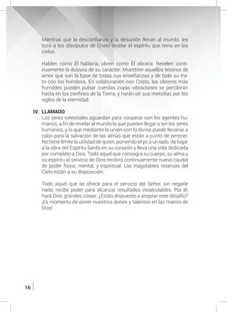 16
Mientras que la desconfianza y la desunión llenan al mundo, les
toca a los discípulos de Cristo revelar el espíritu que reina en los
cielos.
	
	 Hablen como Él hablaría, obren como Él obraría. Revelen conti-
nuamente la dulzura de su carácter. Muestren aquellos tesoros de
amor que son la base de todas sus enseñanzas y de todo su tra-
to con los hombres. En colaboración con Cristo, los obreros más
humildes pueden pulsar cuerdas cuyas vibraciones se percibirán
hasta en los confines de la Tierra, y harán oír sus melodías por los
siglos de la eternidad.
IV.	LLAMADO
	 Los seres celestiales aguardan para cooperar con los agentes hu-
manos, a fin de revelar al mundo lo que pueden llegar a ser los seres
humanos, y lo que mediante la unión con lo divino puede llevarse a
cabo para la salvación de las almas que están a punto de perecer.
No tiene límite la utilidad de quien, poniendo el yo a un lado, da lugar
a la obra del Espíritu Santo en su corazón y lleva una vida dedicada
por completo a Dios. Todo aquel que consagra su cuerpo, su alma y
su espíritu al servicio de Dios recibirá continuamente nuevo caudal
de poder físico, mental, y espiritual. Las inagotables reservas del
Cielo están a su disposición.
	 Todo aquel que se ofrece para el servicio del Señor, sin negarle
nada, recibe poder para alcanzar resultados incalculables. Por él,
hará Dios grandes cosas. ¿Estás dispuesto a aceptar este desafío?
¡Es momento de poner nuestros dones y talentos en las manos de
Dios!
 