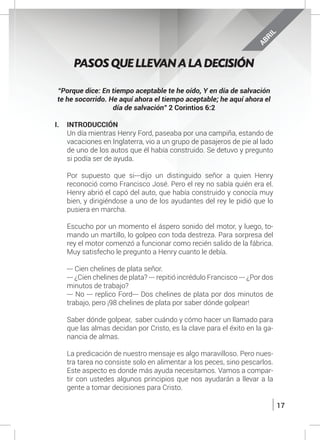 17
“Porque dice: En tiempo aceptable te he oído, Y en día de salvación
te he socorrido. He aquí ahora el tiempo aceptable; he aquí ahora el
día de salvación” 2 Corintios 6:2
I.	INTRODUCCIÓN
	 Un día mientras Henry Ford, paseaba por una campiña, estando de
vacaciones en Inglaterra, vio a un grupo de pasajeros de pie al lado
de uno de los autos que él había construido. Se detuvo y pregunto
si podía ser de ayuda.
	 Por supuesto que si---dijo un distinguido señor a quien Henry
reconoció como Francisco José. Pero el rey no sabía quién era el.
Henry abrió el capó del auto, que había construido y conocía muy
bien, y dirigiéndose a uno de los ayudantes del rey le pidió que lo
pusiera en marcha.
	 Escucho por un momento el áspero sonido del motor, y luego, to-
mando un martillo, lo golpeo con toda destreza. Para sorpresa del
rey el motor comenzó a funcionar como recién salido de la fábrica.
Muy satisfecho le pregunto a Henry cuanto le debía.
	 --- Cien chelines de plata señor.
	 --- ¿Cien chelines de plata? --- repitió incrédulo Francisco --- ¿Por dos
minutos de trabajo?
	 --- No --- replico Ford--- Dos chelines de plata por dos minutos de
trabajo, pero ¡98 chelines de plata por saber dónde golpear!
	
	 Saber dónde golpear, saber cuándo y cómo hacer un llamado para
que las almas decidan por Cristo, es la clave para el éxito en la ga-
nancia de almas.
	 La predicación de nuestro mensaje es algo maravilloso. Pero nues-
tra tarea no consiste solo en alimentar a los peces, sino pescarlos.
Este aspecto es donde más ayuda necesitamos. Vamos a compar-
tir con ustedes algunos principios que nos ayudarán a llevar a la
gente a tomar decisiones para Cristo.
PASOS QUE LLEVAN A LA DECISIÓN
ABRIL
 