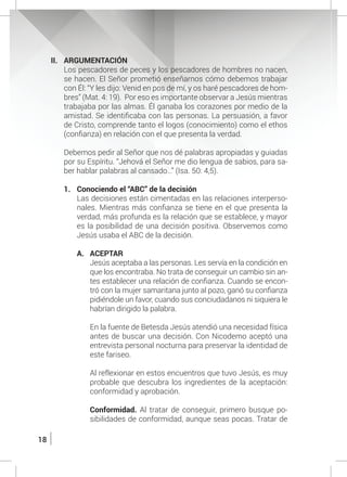 18
II.	ARGUMENTACIÓN
	 Los pescadores de peces y los pescadores de hombres no nacen,
se hacen. El Señor prometió enseñarnos cómo debemos trabajar
con Él: “Y les dijo: Venid en pos de mí, y os haré pescadores de hom-
bres” (Mat. 4: 19). Por eso es importante observar a Jesús mientras
trabajaba por las almas. Él ganaba los corazones por medio de la
amistad. Se identificaba con las personas. La persuasión, a favor
de Cristo, comprende tanto el logos (conocimiento) como el ethos
(confianza) en relación con el que presenta la verdad.
	
	 Debemos pedir al Señor que nos dé palabras apropiadas y guiadas
por su Espíritu. “Jehová el Señor me dio lengua de sabios, para sa-
ber hablar palabras al cansado…” (Isa. 50: 4,5).
1.	 Conociendo el “ABC” de la decisión
	 Las decisiones están cimentadas en las relaciones interperso-
nales. Mientras más confianza se tiene en el que presenta la
verdad, más profunda es la relación que se establece, y mayor
es la posibilidad de una decisión positiva. Observemos como
Jesús usaba el ABC de la decisión.
A.	 ACEPTAR
	 Jesús aceptaba a las personas. Les servía en la condición en
que los encontraba. No trata de conseguir un cambio sin an-
tes establecer una relación de confianza. Cuando se encon-
tró con la mujer samaritana junto al pozo, ganó su confianza
pidiéndole un favor, cuando sus conciudadanos ni siquiera le
habrían dirigido la palabra.
	 En la fuente de Betesda Jesús atendió una necesidad física
antes de buscar una decisión. Con Nicodemo aceptó una
entrevista personal nocturna para preservar la identidad de
este fariseo.
	 Al reflexionar en estos encuentros que tuvo Jesús, es muy
probable que descubra los ingredientes de la aceptación:
conformidad y aprobación.
	
	 Conformidad. Al tratar de conseguir, primero busque po-
sibilidades de conformidad, aunque seas pocas. Tratar de
 