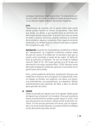 19
conseguir decisiones mientras se dice: “no estoy de acuer-
do con usted”, es cortar una relación antes de que empiece;
y una relación negativa lleva a decisiones negativas.
	
	 CITA
	 “Manifestaos de acuerdo con la gente sobre todo punto
donde podáis hacerlo en forma consecuente. Vean ellos
que amáis sus almas, y que queréis estar en armonía con
ellos hasta donde sea posible. Si el amor de Cristo se revela
en todos vuestros esfuerzos, podréis sembrar la cimiente
de la verdad en algunos corazones; Dios regará la simiente
sembrada y la verdad brotará y llevará fruto para su gloria”
(El Evangelismo, pág. 107).
	 Aprobación. Cuando los espectadores condenaron a María
por “desperdiciar” un ungüento o perfume costoso sobre
los pies de Jesús; Él la alabó por su bondad y dijo que su
acción sería recordada a través de los siglos. El Señor fe-
licitó al centurión al declarar: “Ni aun en Israel he hallado
tanta fe” (Mat. 8:10). “¡Oh mujer! grande es tu fe” le dijo con
admiración a la mujer cananea (Mat. 15:28). Muchas veces
demostró aceptación al felicitar, apreciar y concordar con la
gente tanto como podía.
	 Pero, ¿cómo podemos demostrar aceptación? Busque que
hablen de sí mismos, de sus hogares, la ciudad donde viven,
su trabajo, su familia, sus negocios, sus ideas, sus logros,
sus antecedentes, sus pasatiempos, sus deportes. Ábrase
auténticamente para aprender de ellos, y ellos se abrirán
para aprender de usted.
B.	CREER
	 Nadie es ganado por alguien que no le agrada. Nadie gusta
de alguien que al parecer no lo acepta. Crea que la persona
desea sinceramente la verdad y quiere seguir a Cristo. Crea
que esa persona es honesta y desea tomar la decisión co-
rrecta. Si cree que las personas son duras, que no respon-
den y no se las puede alcanzar, su propia actitud se reflejará
en las decisiones que ellos tomen.
 
