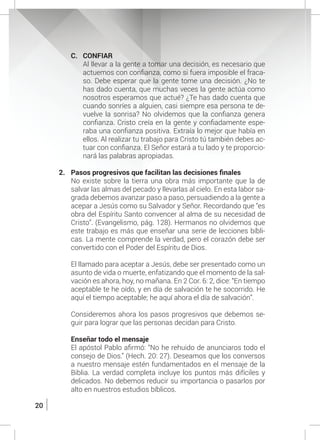 20
C.	CONFIAR
	 Al llevar a la gente a tomar una decisión, es necesario que
actuemos con confianza, como si fuera imposible el fraca-
so. Debe esperar que la gente tome una decisión. ¿No te
has dado cuenta, que muchas veces la gente actúa como
nosotros esperamos que actué? ¿Te has dado cuenta que
cuando sonríes a alguien, casi siempre esa persona te de-
vuelve la sonrisa? No olvidemos que la confianza genera
confianza. Cristo creía en la gente y confiadamente espe-
raba una confianza positiva. Extraía lo mejor que había en
ellos. Al realizar tu trabajo para Cristo tú también debes ac-
tuar con confianza. El Señor estará a tu lado y te proporcio-
nará las palabras apropiadas.
2.	 Pasos progresivos que facilitan las decisiones finales
	 No existe sobre la tierra una obra más importante que la de
salvar las almas del pecado y llevarlas al cielo. En esta labor sa-
grada debemos avanzar paso a paso, persuadiendo a la gente a
acepar a Jesús como su Salvador y Señor. Recordando que “es
obra del Espíritu Santo convencer al alma de su necesidad de
Cristo”. (Evangelismo, pág. 128). Hermanos no olvidemos que
este trabajo es más que enseñar una serie de lecciones bíbli-
cas. La mente comprende la verdad, pero el corazón debe ser
convertido con el Poder del Espíritu de Dios.
	
	 El llamado para aceptar a Jesús, debe ser presentado como un
asunto de vida o muerte, enfatizando que el momento de la sal-
vación es ahora, hoy, no mañana. En 2 Cor. 6: 2, dice: “En tiempo
aceptable te he oído, y en día de salvación te he socorrido. He
aquí el tiempo aceptable; he aquí ahora el día de salvación”.
	
	 Consideremos ahora los pasos progresivos que debemos se-
guir para lograr que las personas decidan para Cristo.
	 Enseñar todo el mensaje
	 El apóstol Pablo afirmó: “No he rehuido de anunciaros todo el
consejo de Dios.” (Hech. 20: 27). Deseamos que los conversos
a nuestro mensaje estén fundamentados en el mensaje de la
Biblia. La verdad completa incluye los puntos más difíciles y
delicados. No debemos reducir su importancia o pasarlos por
alto en nuestros estudios bíblicos.
 