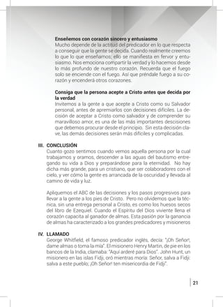 21
	 Enseñemos con corazón sincero y entusiasmo
	 Mucho depende de la actitud del predicador en lo que respecta
a conseguir que la gente se decida. Cuando realmente creemos
lo que lo que enseñamos; ello se manifiesta en fervor y entu-
siasmo. Nos emociona compartir la verdad y lo hacemos desde
lo más profundo de nuestro corazón. Recuerda que el fuego
solo se enciende con el fuego. Así que préndale fuego a su co-
razón y encenderá otros corazones.
	 Consiga que la persona acepte a Cristo antes que decida por
la verdad
	 Invitemos a la gente a que acepte a Cristo como su Salvador
personal, antes de apremiarlos con decisiones difíciles. La de-
cisión de aceptar a Cristo como salvador y de comprender su
maravilloso amor, es una de las más importantes descisiones
que debemos procurar desde el principio. Sin esta decisión cla-
ve, las demás decisiones serán más difíciles y complicadas.
III.	CONCLUSIÓN
	 Cuanto gozo sentimos cuando vemos aquella persona por la cual
trabajamos y oramos, descender a las aguas del bautismo entre-
gando su vida a Dios y preparándose para la eternidad. No hay
dicha más grande, para un cristiano, que ser colaboradores con el
cielo, y ver cómo la gente es arrancada de la oscuridad y llevada al
camino de vida y luz.
	 Apliquemos el ABC de las decisiones y los pasos progresivos para
llevar a la gente a los pies de Cristo. Pero no olvidemos que la téc-
nica, sin una entrega personal a Cristo, es como los huesos secos
del libro de Ezequiel. Cuando el Espíritu del Dios viviente llena el
corazón capacita al ganador de almas. Esta pasión por la ganancia
de almas ha caracterizado a los grandes predicadores y misioneros
IV.	LLAMADO
	 George Whitfield, el famoso predicador inglés, decía: “¡Oh Señor!,
dame almas o toma la mía”. El misionero Henry Martin, de pie en los
bancos de la India, clamaba: “Aquí arderé para Dios”. John Hunt, un
misionero en las islas Fidji, oró mientras moría: Señor, salva a Fidji:
salva a este pueblo; ¡Oh Señor! ten misericordia de Fidji”.
	
 