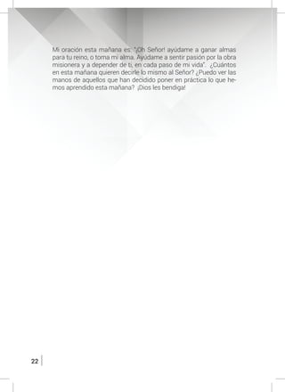 22
	 Mi oración esta mañana es: “¡Oh Señor! ayúdame a ganar almas
para tu reino, o toma mi alma. Ayúdame a sentir pasión por la obra
misionera y a depender de ti, en cada paso de mi vida”. ¿Cuántos
en esta mañana quieren decirle lo mismo al Señor? ¿Puedo ver las
manos de aquellos que han decidido poner en práctica lo que he-
mos aprendido esta mañana? ¡Dios les bendiga!
 