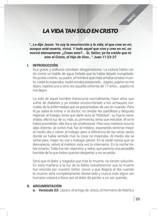 23
“…Le dijo Jesús: Yo soy la resurrección y la vida; el que cree en mí,
aunque esté muerto, vivirá. Y todo aquel que vive y cree en mí, no
morirá eternamente. ¿Crees esto?... Sí, Señor; yo he creído que tú
eres el Cristo, el Hijo de Dios…” Juan 11:23-27
I.	INTRODUCCIÓN
	 Sus gritos y sollozos sonaban desgarradores. La noticia había caí-
do como un balde de agua helada que la había dejado congelada.
No podía creerlo, su padre, el hombre que más amaba estaba muer-
to, nadie lo esperaba, nadie estaba preparado… papito, papito no me
dejes, repetía una y otra vez aquella señorita de 17 años… papito no
me dejes.
	
	 La vida de aquel hombre transcurría normalmente, hace años que
sufría de diabetes y ya estaba acostumbrado a los achaques nor-
males de la enfermedad que se presentaban de vez en cuando. Pero
él ya sabía la rutina: ir al doctor, no olvidar las pastillitas y después
regresar al trabajo, tenía que darle duro al “Motokar”, su hija lo nece-
sitaba; ella la luz de su vida, su princesita, tenía que estudiar; él se lo
había prometido: ella iba a ser profesional. Pero esa mañana ocurría
algo distinto, se sintió mal, fue al médico, esperando sentirse mejor
al medio día y volver al trabajo; pero a diferencia de las otras veces
donde se había sentido mal, la cosa no mejoraba. Al medio día se
sintió peor, mejor no voy a trabajar pensó. En la tarde sentía que se
desvanecía, volvió al médico; esta vez lo internaron. En la noche ha-
bía muerto. Todo fue tan repentino y veloz, que parecía una pesadilla
horrible de la que todos querían despertar y no se podía.
	 Será que el dolor y tragedia que trae la muerte, no tienen solución.
En esta mañana a la luz de la Biblia estudiaremos que la muerte
fue vencida por nuestro Señor Jesús y que llegará el día cuando
la muerte será completamente desterrada y nunca más algún ser
humano volverá a llorar por el dolor de perder a un ser querido.
II.	ARGUMENTACIÓN
a.	 Versículo 23: Lázaro, el amigo de Jesús, el hermano de Marta y
LA VIDA TAN SOLO EN CRISTO
M
AYO
 