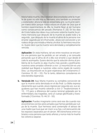 24
María había muerto. Ellas estaban desconsoladas ante la muer-
te de quien no sólo era su hermano, sino también su protector
y sostenedor; ahora la vida se presentaba gris. La muerte siem-
pre traerá dolor porque nunca estuvo en el plan de Dios que el
hombre experimentara de ella; la muerte llegó al ser humano
como consecuencia del pecado (Romanos 6: 23). En los días
de Cristo había dos ideas muy comunes sobre la muerte; la pri-
mera menciona que después de la muerte se acabó todo y la
segunda , que después de la muerte el alma de la persona vive
errante vagando por el inframundo. Jesús con convicción y sin
rodeos dirige una mirada a Marta y le dice: tu hermano resucita-
rá. Quiere decir que la muerte será derrotada y completamente
vencida.
	
	 Aplicación: En esta mañana, tal vez entre nosotros se encuen-
tra una persona que ha perdido un ser amado, y se consuela
pensando que el alma de él o ella vive errante o que desde el
cielo le acompaña. Quiero decirte que la solución divina al pro-
blema de la muerte es algo mucho más grande y gratificante;
nuestros seres amados volverán a vivir. La resurrección es una
realidad que llegará a nuestras vidas como regalo de nuestro
Dios. La resurrección es la gran esperanza del cristianismo (1
Corintios 15: 20 – 22). Por lo tanto, debemos consolarnos en
esta bendita esperanza.
b.	 Versículo 24: Aquí Marta muestra su completa convicción de
que la muerte sería derrotada en el día final. La Biblia expresa
claramente que cuando Jesús regrese por segunda vez, sus se-
guidores que han muerto volverán a vivir (1 Tesalonicenses 4:
13 - 17) pero a diferencia del cuerpo terrenal golpeado por la
enfermedad y las tragedias, será un cuerpo glorificado y trans-
formado (1Corintios 15: 44, 51 - 53).
	 Aplicación: Puedes imaginarte como será ese día cuando nos
encontremos con los seres amados que hemos perdido por cul-
pa de la muerte. Que hermoso será contemplar el abrazo de
una madre que tuvo que ver morir a su hijo, o el reencuentro de
los esposos separados por el cáncer. Allí estrecharas entre tus
brazos a esa persona que tanto añoras y nunca más la muerte
los volverá a separar.
 