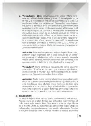 25
c.	 Versículos 25 – 26: La conversación entre Jesús y Marta conti-
núa, ahora Él señala claramente que sólo Él tiene el poder sobre
la vida y la resurrección: “Yo soy la resurrección y la vida”. Es
gratificante saber que para nuestro Dios no hay nada imposi-
ble, cómo lo demostró en la cruz del calvario, donde la muerte
no pudo retenerlo. Jesús continúa diciéndole a Marta que cuál
es el requisito para ser parte de la resurrección: “el que cree en
mí, aunque muera vivirá”. En las culturas antiguas los hombres
creían que para acceder al favor de los dioses tenían que hacer
grandes sacrificios y pagos. Pero el Dios de la Biblia nos prome-
te la resurrección, sólo a cambio de creer en Él, de amarlo con
todo el corazón y con toda la mente (Mateo 22: 37). Ahora Je-
sús nuevamente se dirige a Marta, pero con una gran pregunta:
¿Puedes creer en esto?
	 Aplicación: Para muchas personas esto es imposible de creer,
prefieren seguir engañados con el falso consuelo de un fantas-
ma que desde el cielo los acompaña como un amuleto. Niegan la
verdad bíblica de la resurrección porque nos pide como requisito
aceptar a Jesús el dador de la vida. ¿Cuál será tu respuesta?
	 Versículo 27: Marta contestó a esta pregunta con la siguiente
afirmación: “Si señor, Yo he creído que tú eres el hijo de Dios,
que has venido al mundo”, que hermosa respuesta. Es la res-
puesta que Dios quiere escuchar de tus labios.
	 Aplicación: Nadie puede explicar el dolor que causa la muerte
de un ser querido hasta que lo pierde. Pero el hijo de Dios vino a
este mundo para estar a tu lado en ese momento de dolor, para
acompañarte en tu tristeza; llegó al lado de Marta para reafir-
mar su fe en Él como el dador de la vida, afirmando su fe en la
resurrección de los muertos y de esta manera consolarla.
III.	CONCLUSIÓN
	 La Muerte llegó a este mundo como consecuencia del pecado.
Nunca estuvo en el plan de Dios que el hombre experimentara el
dolor que trae la muerte. Pero Dios tenía la solución al problema
de la muerte, Cristo, su hijo amado, pagó nuestras culpas y la pena
del pecado y derrotando con su resurrección a la muerte. Gracias
a esto, hoy todos los seres humanos tenemos a nuestro alcance la
 