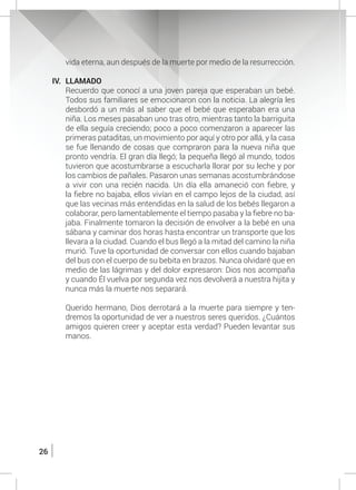 26
vida eterna, aun después de la muerte por medio de la resurrección.
IV.	LLAMADO
	 Recuerdo que conocí a una joven pareja que esperaban un bebé.
Todos sus familiares se emocionaron con la noticia. La alegría les
desbordó a un más al saber que el bebé que esperaban era una
niña. Los meses pasaban uno tras otro, mientras tanto la barriguita
de ella seguía creciendo; poco a poco comenzaron a aparecer las
primeras pataditas, un movimiento por aquí y otro por allá, y la casa
se fue llenando de cosas que compraron para la nueva niña que
pronto vendría. El gran día llegó; la pequeña llegó al mundo, todos
tuvieron que acostumbrarse a escucharla llorar por su leche y por
los cambios de pañales. Pasaron unas semanas acostumbrándose
a vivir con una recién nacida. Un día ella amaneció con fiebre, y
la fiebre no bajaba, ellos vivían en el campo lejos de la ciudad, así
que las vecinas más entendidas en la salud de los bebés llegaron a
colaborar, pero lamentablemente el tiempo pasaba y la fiebre no ba-
jaba. Finalmente tomaron la decisión de envolver a la bebé en una
sábana y caminar dos horas hasta encontrar un transporte que los
llevara a la ciudad. Cuando el bus llegó a la mitad del camino la niña
murió. Tuve la oportunidad de conversar con ellos cuando bajaban
del bus con el cuerpo de su bebita en brazos. Nunca olvidaré que en
medio de las lágrimas y del dolor expresaron: Dios nos acompaña
y cuando Él vuelva por segunda vez nos devolverá a nuestra hijita y
nunca más la muerte nos separará.
	 Querido hermano, Dios derrotará a la muerte para siempre y ten-
dremos la oportunidad de ver a nuestros seres queridos. ¿Cuántos
amigos quieren creer y aceptar esta verdad? Pueden levantar sus
manos.
 