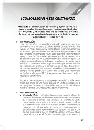 27
JUNIO
“Al oír esto, se compungieron de corazón, y dijeron a Pedo y a los
otros apóstoles: Varones hermanos, ¿qué haremos? Pedro les
dijo: Arrepentíos, y bautícese cada uno de vosotros en el nombre
de Jesucristo para perdón de los pecados; y recibiréis el don del
Espíritu Santo” Hechos 2:37-38
I.	INTRODUCCIÓN
	 Hace muchos años cuando estaba visitando una iglesia, una mujer
se acercó a mí y me contó su triste historia. Cuando ella era niña,
vivía en un hogar muy pobre y lejano. Un día llegaron unos familia-
res a su casa y le ofrecieron a sus padres trabajo para ella en la ciu-
dad: “ayudaría en la limpieza de una casa a cambio de alimentación,
ropa y educación”. Sus padres; personas sencillas y crédulas se la
entregaron a sus tíos, los cuales no la llevaron a una casa para que
trabaje como empleada, se la llevaron a un burdel a trabajar como
prostituta. Cuando ella creció huyó de aquel lugar, pero la prostitu-
ción la llevaba en el alma y el corazón, no podía dejar de prostituir-
se. Muchas veces lo había intentado pero el resultado era el mismo:
siempre volvía a prostituirse. Cuando las fuerzas y las esperanzas
habían huido, ella pensó: Mi única esperanza es Dios, pero qué debo
hacer para ser cristiana.
	 Recuerdo que la respuesta a esta pregunta cambió la vida a esta
mujer, que ahora es una nueva criatura en Cristo. La respuesta a
esta pregunta también cambio mi vida. Por eso el Sermón de esta
mañana se titula: COMO LLEGAR A SER CRISTIANOS.
II.	ARGUMENTACIÓN
a.	 Versículo 37: La multitud de las personas escuchó el sermón
de Pedro, los cuales sintieron dolor en el corazón por sus peca-
dos. Aquí está el primer paso para llegar a ser cristiano: Sentir
que si continuamos en la vida de pecado, sólo traeremos dolor
a nuestro corazón. Para el ser humano es difícil rechazar el pe-
cado, ya que naturalmente nos gusta, el pecado nos trae un
emocionante placer y seduce nuestros sentidos. Por eso el úni-
co que puede lograr que en nosotros nazca el anhelo de aban-
donar el pecado es el Espíritu Santo trabajando en nuestros
¿CÓMO LLEGAR A SER CRISTIANOS?
 