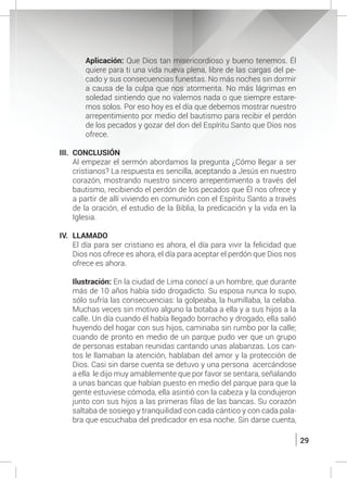 29
	 Aplicación: Que Dios tan misericordioso y bueno tenemos. Él
quiere para ti una vida nueva plena, libre de las cargas del pe-
cado y sus consecuencias funestas. No más noches sin dormir
a causa de la culpa que nos atormenta. No más lágrimas en
soledad sintiendo que no valemos nada o que siempre estare-
mos solos. Por eso hoy es el día que debemos mostrar nuestro
arrepentimiento por medio del bautismo para recibir el perdón
de los pecados y gozar del don del Espíritu Santo que Dios nos
ofrece.
III.	CONCLUSIÓN
	 Al empezar el sermón abordamos la pregunta ¿Cómo llegar a ser
cristianos? La respuesta es sencilla, aceptando a Jesús en nuestro
corazón, mostrando nuestro sincero arrepentimiento a través del
bautismo, recibiendo el perdón de los pecados que Él nos ofrece y
a partir de allí viviendo en comunión con el Espíritu Santo a través
de la oración, el estudio de la Biblia, la predicación y la vida en la
Iglesia.
IV.	LLAMADO
	 El día para ser cristiano es ahora, el día para vivir la felicidad que
Dios nos ofrece es ahora, el día para aceptar el perdón que Dios nos
ofrece es ahora.
	 Ilustración: En la ciudad de Lima conocí a un hombre, que durante
más de 10 años había sido drogadicto. Su esposa nunca lo supo,
sólo sufría las consecuencias: la golpeaba, la humillaba, la celaba.
Muchas veces sin motivo alguno la botaba a ella y a sus hijos a la
calle. Un día cuando él había llegado borracho y drogado, ella salió
huyendo del hogar con sus hijos, caminaba sin rumbo por la calle;
cuando de pronto en medio de un parque pudo ver que un grupo
de personas estaban reunidas cantando unas alabanzas. Los can-
tos le llamaban la atención, hablaban del amor y la protección de
Dios. Casi sin darse cuenta se detuvo y una persona acercándose
a ella le dijo muy amablemente que por favor se sentara, señalando
a unas bancas que habían puesto en medio del parque para que la
gente estuviese cómoda, ella asintió con la cabeza y la condujeron
junto con sus hijos a las primeras filas de las bancas. Su corazón
saltaba de sosiego y tranquilidad con cada cántico y con cada pala-
bra que escuchaba del predicador en esa noche. Sin darse cuenta,
 