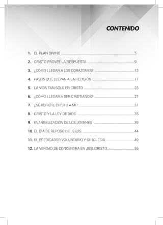 CONTENIDO
1.	 EL PLAN DIVINO ......................................................................................5
2.	 CRISTO PROVEE LA RESPUESTA ........................................................9
3.	 ¿CÓMO LLEGAR A LOS CORAZONES? ...............................................13
4.	 PASOS QUE LLEVAN A LA DECISIÓN ..................................................17
5.	 LA VIDA TAN SOLO EN CRISTO ............................................................23
6.	 ¿CÓMO LLEGAR A SER CRISTIANOS? ...............................................27
7.	 ¿SE REFIERE CRISTO A MÍ? .................................................................31
8.	 CRISTO Y LA LEY DE DIOS ...................................................................35
9.	 EVANGELIZACIÓN DE LOS JÓVENES ................................................39
10.	EL DÍA DE REPOSO DE JESÚS .............................................................44
11.	EL PREDICADOR VOLUNTARIO Y SU IGLESIA ..................................49
12.	LA VERDAD SE CONCENTRA EN JESUCRISTO.................................55
 
