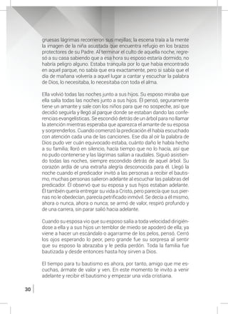 30
gruesas lágrimas recorrieron sus mejillas; la escena traía a la mente
la imagen de la niña asustada que encuentra refugio en los brazos
protectores de su Padre. Al terminar el culto de aquella noche, regre-
só a su casa sabiendo que a esa hora su esposo estaría dormido, no
habría peligro alguno. Estaba tranquila por lo que había encontrado
en aquel parque, no sabía que era exactamente, pero si sabía que el
día de mañana volvería a aquel lugar a cantar y escuchar la palabra
de Dios, lo necesitaba, lo necesitaba con toda el alma.
	 Ella volvió todas las noches junto a sus hijos. Su esposo miraba que
ella salía todas las noches junto a sus hijos. Él pensó, seguramente
tiene un amante y sale con los niños para que no sospeche, así que
decidió seguirla y llegó al parque donde se estaban dando las confe-
rencias evangelísticas. Se escondió detrás de un árbol para no llamar
la atención mientras esperaba que aparezca el amante de su esposa
y sorprenderlos. Cuando comenzó la predicación él había escuchado
con atención cada una de las canciones. Ese día al oír la palabra de
Dios pudo ver cuán equivocado estaba, cuánto daño le había hecho
a su familia; lloró en silencio, hacía tiempo que no lo hacía, así que
no pudo contenerse y las lágrimas salían a raudales. Siguió asistien-
do todas las noches, siempre escondido detrás de aquel árbol. Su
corazón ardía de una extraña alegría desconocida para él. Llegó la
noche cuando el predicador invitó a las personas a recibir el bautis-
mo, muchas personas salieron adelante al escuchar las palabras del
predicador. Él observó que su esposa y sus hijos estaban adelante.
Él también quería entregar su vida a Cristo, pero parecía que sus pier-
nas no le obedecían, parecía petrificado inmóvil. Se decía a él mismo,
ahora o nunca, ahora o nunca; se armó de valor, respiró profundo y
de una carrera, sin parar salió hacia adelante.
	 Cuando su esposa vio que su esposo salía a toda velocidad dirigién-
dose a ella y a sus hijos un temblor de miedo se apoderó de ella; ya
viene a hacer un escándalo o agarrarme de los pelos, pensó. Cerró
los ojos esperando lo peor, pero grande fue su sorpresa al sentir
que su esposo la abrazaba y le pedía perdón. Toda la familia fue
bautizada y desde entonces hasta hoy sirven a Dios.
	 El tiempo para tu bautismo es ahora, por tanto, amigo que me es-
cuchas, ármate de valor y ven. En este momento te invito a venir
adelante y recibir el bautismo y empezar una vida cristiana.
 