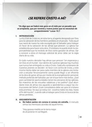 31
JULIO
“Os digo que así habrá más gozo en el cielo por un pecador que
se arrepiente, que por noventa y nueve justos que no necesitan de
arrepentimiento” Lucas 15:7
I.	INTRODUCCIÓN
	 La IGLESIA de Cristo es, en esta tierra, el agente designado por Dios
para la salvación de los hombres perdidos en el pecado. Todo aquel
que nació de nuevo ha sido escogido por el Salvador para trabajar
en favor de la salvación de las almas que perecen. La iglesia fue
establecida para hacer esta obra. El cristiano no puede eludir la res-
ponsabilidad que ha recibido de Dios como ganador de almas. Dar
a conocer a otros el mensaje celestial de amor debe ser la regla
diaria de su vida.
	
	 En todo nuestro derredor hay almas que perecen “sin esperanza y
sin Dios en el mundo”. Aun dentro de nuestras iglesias hay muchos
que nunca han entregado su vida a Cristo. Cada año centenares de
nuestros jóvenes se deciden en favor o en contra de Cristo, y este
mismo hecho debe ser para cada miembro de la iglesia una incita-
ción a estudiar fervorosamente cómo puede llegar a ser eficiente
en la obra de ganar almas por medio de la evangelización personal,
método preferido del Salvador, por ser el que tiene más éxitos. ¿Qué
gran cantidad de oportunidades tienen los ancianos de las iglesias,
los maestros de las escuelas sabáticas y los padres? ¡Qué abun-
dante mies de almas nos aguarda si aprendemos a seguir las ins-
trucciones del Señor! ¡Cuán consoladora debe ser para el cristiano
esta promesa: He aquí yo estoy con vosotros todos los días, hasta
el fin del mundo”, cuando sale a trabajar para Cristo en busca de las
almas perdidas.
II.	ARGUMENTACIÓN
a.	 No habrá santos sin corona ni corona sin estrella. A menudo
oímos los hermosos acordes de aquel himno:
	 “Hoy gozoso medito en la tierra mejor
	 do al ponerse mi sol llegaré.
¿SE REFIERE CRISTO A MÍ?
 