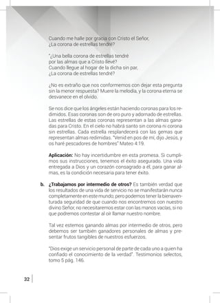 32
	 Cuando me halle por gracia con Cristo el Señor,
	 ¿La corona de estrellas tendré?
	 “¿Una bella corona de estrellas tendré
	 por las almas que a Cristo llevé?
	 Cuando llegue al hogar de la dicha sin par,
	 ¿La corona de estrellas tendré?
	 ¿No es extraño que nos conformemos con dejar esta pregunta
sin la menor respuesta? Muere la melodía, y la corona eterna se
desvanece en el olvido.
	 Se nos dice que los ángeles están haciendo coronas para los re-
dimidos. Esas coronas son de oro puro y adornado de estrellas.
Las estrellas de estas coronas representan a las almas gana-
das para Cristo. En el cielo no habrá santo sin corona ni corona
sin estrellas. Cada estrella resplandecerá con las gemas que
representan almas redimidas. “Venid en pos de mí, dijo Jesús, y
os haré pescadores de hombres” Mateo 4:19.
	 Aplicación: No hay incertidumbre en esta promesa. Si cumpli-
mos sus instrucciones, tenemos el éxito asegurado. Una vida
entregada a Dios y un corazón consagrado a él, para ganar al-
mas, es la condición necesaria para tener éxito.
b.	 ¿Trabajamos por intermedio de otros? Es también verdad que
los resultados de una vida de servicio no se manifestarán nunca
completamente en este mundo; pero podemos tener la bienaven-
turada seguridad de que cuando nos encontremos con nuestro
divino Señor, no necesitaremos estar con las manos vacías, si no
que podremos contestar al oír llamar nuestro nombre.
	 Tal vez estemos ganando almas por intermedio de otros, pero
debemos ser también ganadores personales de almas y pre-
sentar frutos tangibles de nuestros esfuerzos.
	 “Dios exige un servicio personal de parte de cada uno a quien ha
confiado el conocimiento de la verdad”. Testimonios selectos,
tomo 5 pág. 146.
 