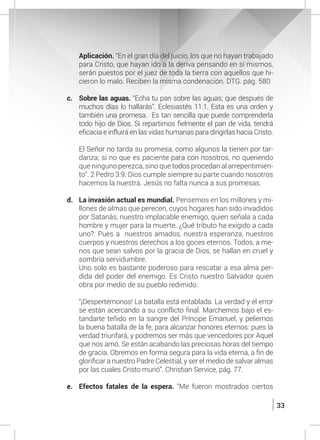 33
	 Aplicación. “En el gran día del juicio, los que no hayan trabajado
para Cristo, que hayan ido a la deriva pensando en sí mismos,
serán puestos por el juez de toda la tierra con aquellos que hi-
cieron lo malo. Reciben la misma condenación. DTG. pág. 580
c.	 Sobre las aguas. “Echa tu pan sobre las aguas; que después de
muchos días lo hallarás”. Eclesiastés 11:1. Esta es una orden y
también una promesa. Es tan sencilla que puede comprenderla
todo hijo de Dios. Si repartimos fielmente el pan de vida, tendrá
eficacia e influirá en las vidas humanas para dirigirlas hacia Cristo.
	
	 El Señor no tarda su promesa, como algunos la tienen por tar-
danza; si no que es paciente para con nosotros, no queriendo
que ninguno perezca, sino que todos procedan al arrepentimien-
to”. 2 Pedro 3:9. Dios cumple siempre su parte cuando nosotros
hacemos la nuestra. Jesús no falta nunca a sus promesas.
d.	 La invasión actual es mundial. Pensemos en los millones y mi-
llones de almas que perecen, cuyos hogares han sido invadidos
por Satanás, nuestro implacable enemigo, quien señala a cada
hombre y mujer para la muerte. ¿Qué tributo ha exigido a cada
uno?: Pues a nuestros amados, nuestra esperanza, nuestros
cuerpos y nuestros derechos a los goces eternos. Todos, a me-
nos que sean salvos por la gracia de Dios, se hallan en cruel y
sombría servidumbre.
	 Uno solo es bastante poderoso para rescatar a esa alma per-
dida del poder del enemigo. Es Cristo nuestro Salvador quien
obra por medio de su pueblo redimido.
	 “¡Despertémonos! La batalla está entablada. La verdad y el error
se están acercando a su conflicto final. Marchemos bajo el es-
tandarte teñido en la sangre del Príncipe Emanuel, y peliemos
la buena batalla de la fe, para alcanzar honores eternos: pues la
verdad triunfará, y podremos ser más que vencedores por Aquel
que nos amó. Se están acabando las preciosas horas del tiempo
de gracia. Obremos en forma segura para la vida eterna, a fin de
glorificar a nuestro Padre Celestial, y ser el medio de salvar almas
por las cuales Cristo murió”. Christian Service, pág. 77.
e.	 Efectos fatales de la espera. “Me fueron mostrados ciertos
 