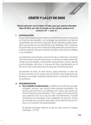 35
AGOSTO
CRISTO Y LA LEY DE DIOS
“Mirad cuál amor nos ha dado el Padre, para que seamos llamados
hijos de Dios; por esto el mundo no nos conoce, porque no le
conoció a él” 1 Juan 3:1
I.	INTRODUCCIÓN
	 El gran plan trazado para la redención del hombre que se concentra
en Cristo es tan sencillo y, sin embargo, tan profundo; tan fácil de
comprender que el menos educado de los hombres puede enten-
derlo y participar de sus beneficios y, sin embargo, tiene misterios
tan profundos que aun los intelectos más poderosos requerirían es-
tudiarlos toda la vida para empezar tan solo a vislumbrar su belleza
y sus prodigios.
	 Los redimidos encontrarán, en la ciencia de su salvación, uno de los
más fascinantes de todos los temas, y mientras se vayan desenvol-
viendo las eternidades, continuarán descubriendo nuevas alturas
y profundidades del amor y la gracia de Dios manifestados por el
don de su Hijo Jesús para que muriese por la familia humana.
	 Únicamente el amor, el amor divino, pudo presentar un plan tal.
El amor de Dios es tan vasto que las mentes y las lenguas de los
hombres no pueden explicarlo plenamente ni presentar fielmente
su grandeza.
II.	ARGUMENTACIÓN
a.	 Dos verdades fundamentales. La Biblia nos revela dos grandes
verdades: primero, que somos todos grandes pecadores. Se-
gundo, que tenemos a un Salvador aun mayor, que puede sal-
varnos hasta lo sumo (Hebreos 7:25). La gran norma de justicia
que presenta Dios es su ley, los diez mandamientos. Cuando
estudiamos la naturaleza y las cualidades de esta ley, vemos
la maravilla de su carácter abarcante, la divinidad de sus princi-
pios y su invitación a la espiritualidad.
	
	 El apóstol Santiago habla de la ley de Dios como un espejo,
(Santiago 1:22-25).
 